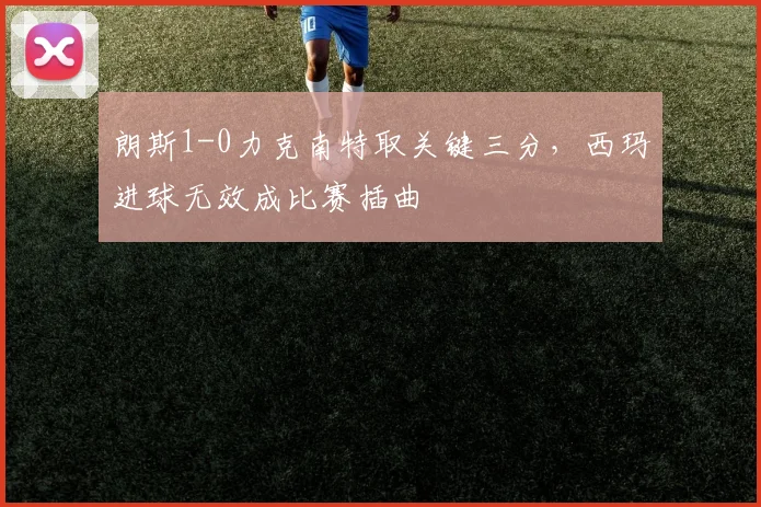 朗斯1-0力克南特取关键三分，西玛进球无效成比赛插曲