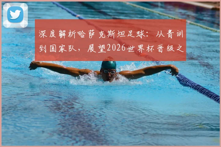 深度解析哈萨克斯坦足球：从青训到国家队，展望2026世界杯晋级之路