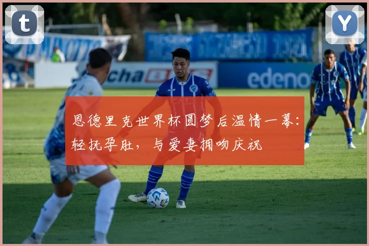 恩德里克世界杯圆梦后温情一幕：轻抚孕肚，与爱妻拥吻庆祝
