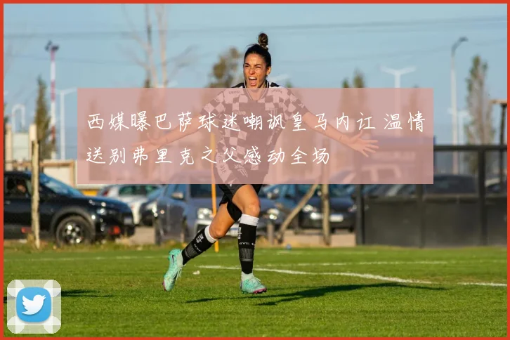 西媒曝巴萨球迷嘲讽皇马内讧 温情送别弗里克之父感动全场