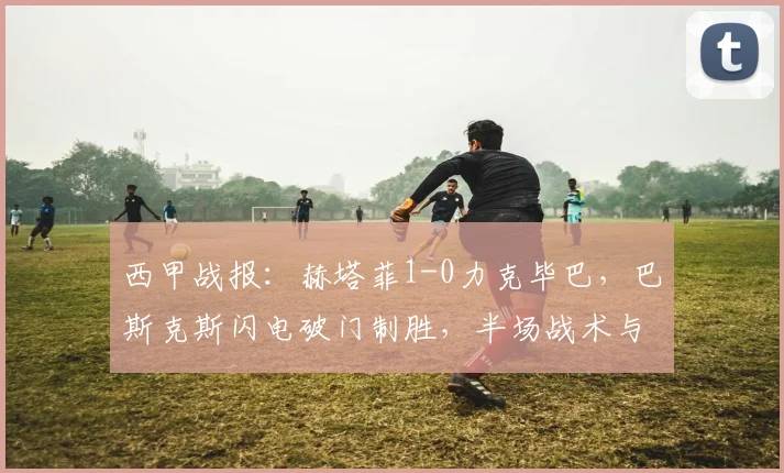 西甲战报：赫塔菲1-0力克毕巴，巴斯克斯闪电破门制胜，半场战术与全场关键解读