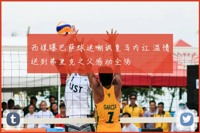 西媒曝巴萨球迷嘲讽皇马内讧 温情送别弗里克之父感动全场