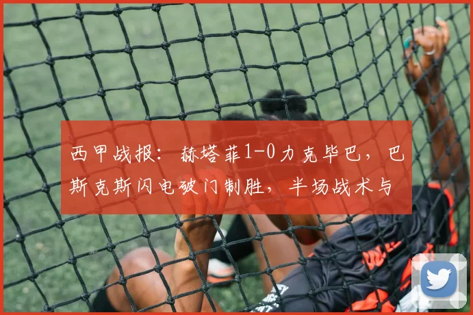 西甲战报：赫塔菲1-0力克毕巴，巴斯克斯闪电破门制胜，半场战术与全场关键解读