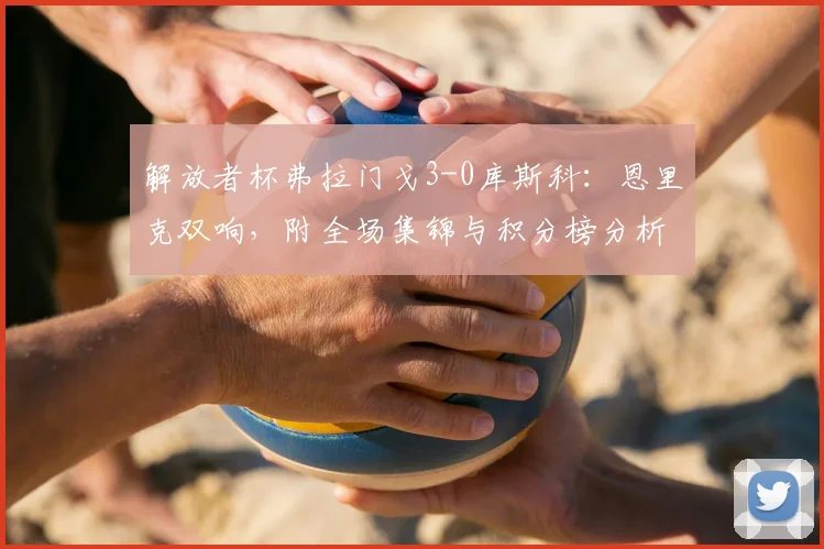 解放者杯弗拉门戈3-0库斯科：恩里克双响，附全场集锦与积分榜分析