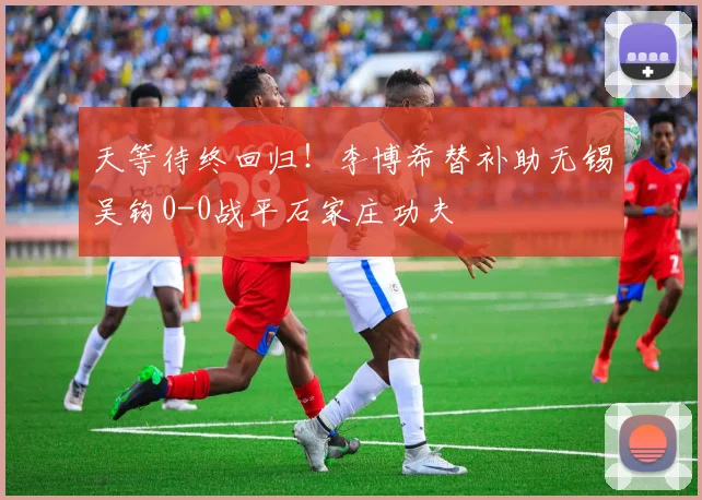 天等待终回归！李博希替补助无锡吴钩0-0战平石家庄功夫
